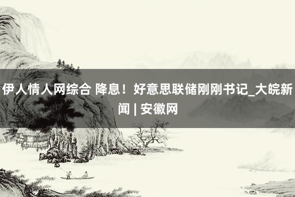 伊人情人网综合 降息！好意思联储刚刚书记_大皖新闻 | 安徽网