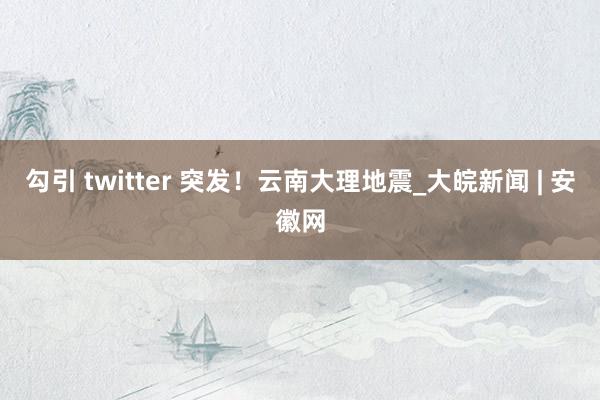 勾引 twitter 突发！云南大理地震_大皖新闻 | 安徽网