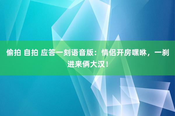 偷拍 自拍 应答一刻语音版：情侣开房嘿咻，一刹进来俩大汉！