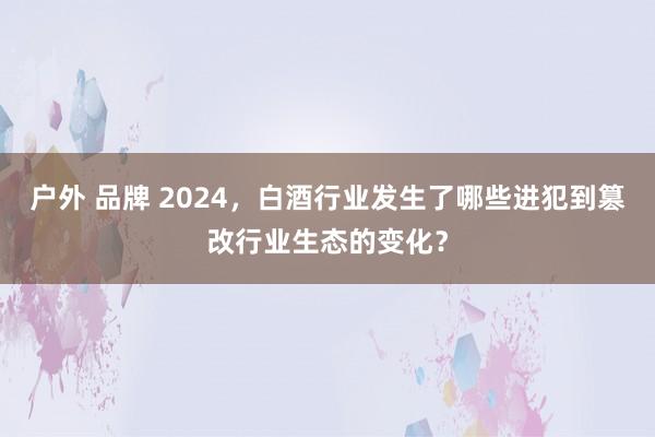 户外 品牌 2024，白酒行业发生了哪些进犯到篡改行业生态的变化？