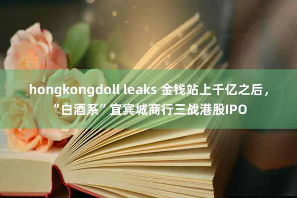 hongkongdoll leaks 金钱站上千亿之后，“白酒系”宜宾城商行三战港股IPO