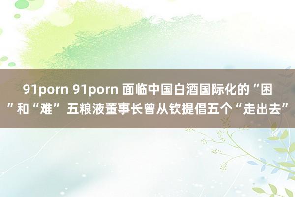 91porn 91porn 面临中国白酒国际化的“困”和“难” 五粮液董事长曾从钦提倡五个“走出去”