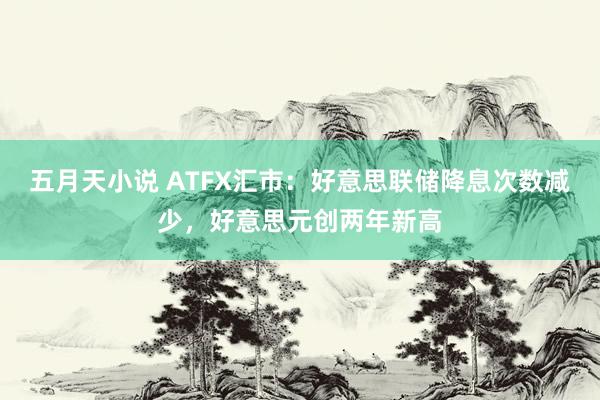 五月天小说 ATFX汇市：好意思联储降息次数减少，好意思元创两年新高