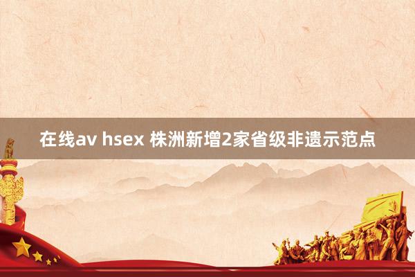 在线av hsex 株洲新增2家省级非遗示范点