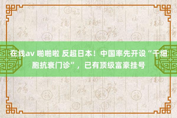 在线av 啪啪啦 反超日本！中国率先开设“干细胞抗衰门诊”，已有顶级富豪挂号