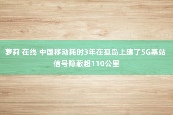 萝莉 在线 中国移动耗时3年在孤岛上建了5G基站 信号隐蔽超110公里