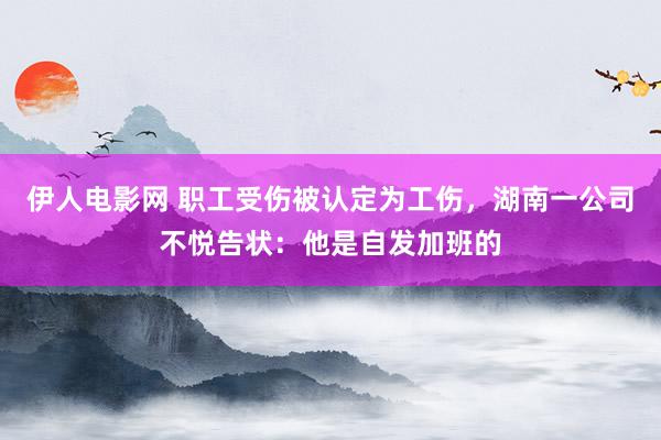 伊人电影网 职工受伤被认定为工伤，湖南一公司不悦告状：他是自发加班的