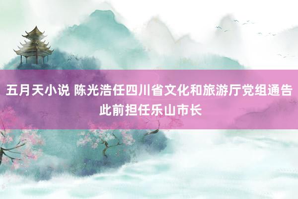 五月天小说 陈光浩任四川省文化和旅游厅党组通告 此前担任乐山市长