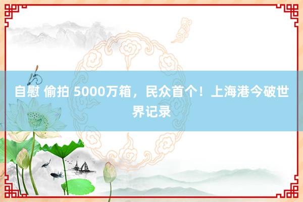 自慰 偷拍 5000万箱，民众首个！上海港今破世界记录