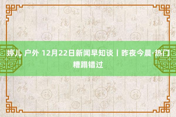 婷儿 户外 12月22日新闻早知谈丨昨夜今晨·热门糟蹋错过