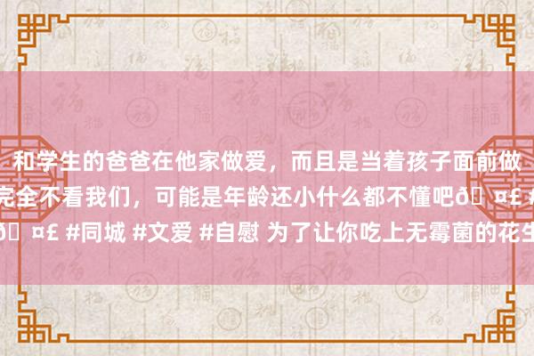 和学生的爸爸在他家做爱，而且是当着孩子面前做爱，太刺激了，孩子完全不看我们，可能是年龄还小什么都不懂吧🤣 #同城 #文爱 #自慰 为了让你吃上无霉菌的花生，院士钻冰取火