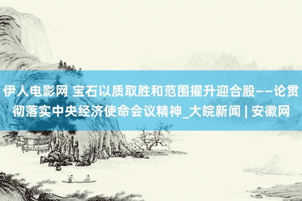 伊人电影网 宝石以质取胜和范围擢升迎合股——论贯彻落实中央经济使命会议精神_大皖新闻 | 安徽网