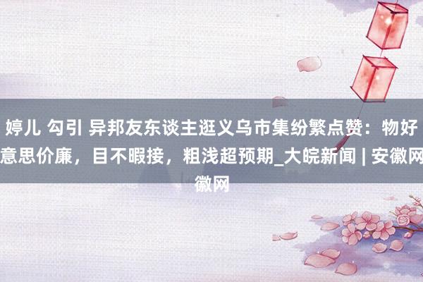 婷儿 勾引 异邦友东谈主逛义乌市集纷繁点赞：物好意思价廉，目不暇接，粗浅超预期_大皖新闻 | 安徽网