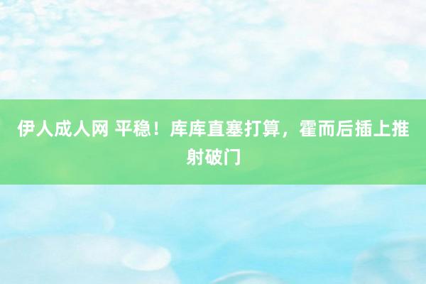 伊人成人网 平稳！库库直塞打算，霍而后插上推射破门