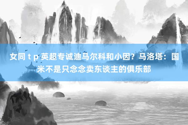 女同 t p 英超专诚迪马尔科和小因？马洛塔：国米不是只念念卖东谈主的俱乐部