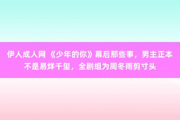 伊人成人网 《少年的你》幕后那些事，男主正本不是易烊千玺，全剧组为周冬雨剪寸头