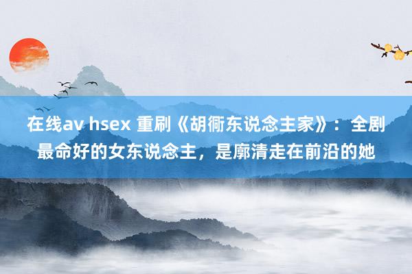 在线av hsex 重刷《胡衕东说念主家》：全剧最命好的女东说念主，是廓清走在前沿的她