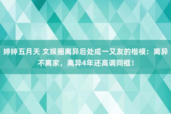 婷婷五月天 文娱圈离异后处成一又友的楷模：离异不离家，离异4年还高调同框！