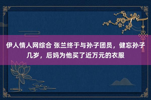 伊人情人网综合 张兰终于与孙子团员，健忘孙子几岁，后妈为他买了近万元的衣服