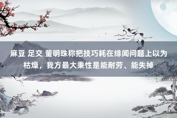 麻豆 足交 董明珠称把技巧耗在绯闻问题上以为枯燥，我方最大秉性是能耐劳、能失掉