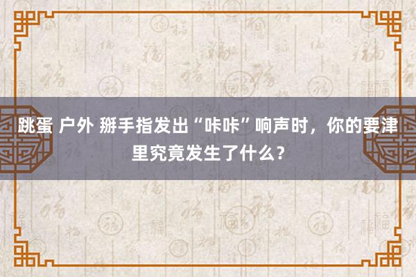 跳蛋 户外 掰手指发出“咔咔”响声时，你的要津里究竟发生了什么？