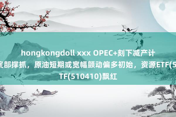 hongkongdoll xxx OPEC+刻下减产计谋加固油价底部撑抓，原油短期或宽幅颤动偏多初始，资源ETF(510410)飘红