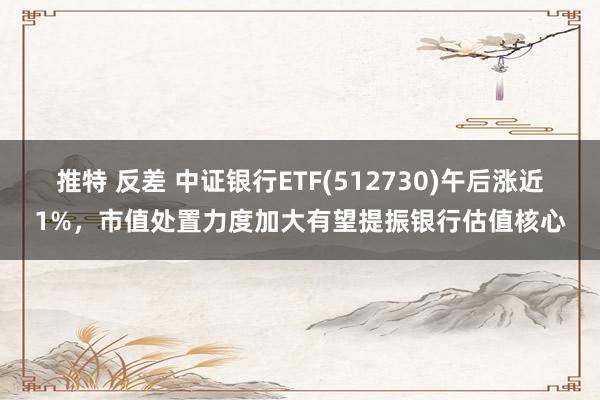 推特 反差 中证银行ETF(512730)午后涨近1%，市值处置力度加大有望提振银行估值核心