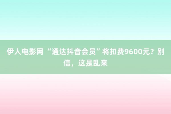 伊人电影网 “通达抖音会员”将扣费9600元？别信，这是乱来