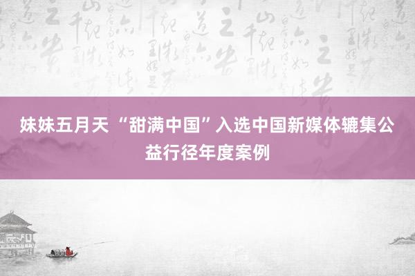 妹妹五月天 “甜满中国”入选中国新媒体辘集公益行径年度案例