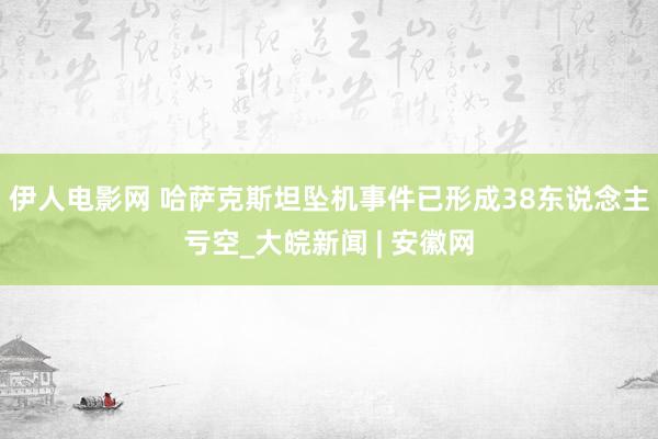 伊人电影网 哈萨克斯坦坠机事件已形成38东说念主亏空_大皖新闻 | 安徽网