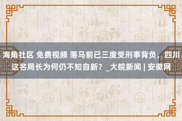 海角社区 免费视频 落马前已三度受刑事背负，四川这名局长为何仍不知自新？_大皖新闻 | 安徽网