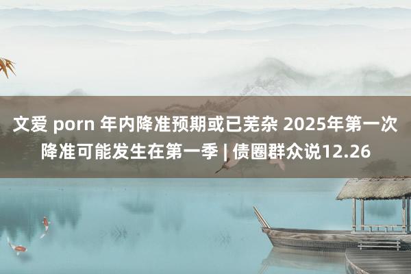 文爱 porn 年内降准预期或已芜杂 2025年第一次降准可能发生在第一季 | 债圈群众说12.26