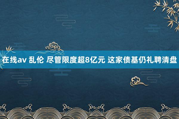 在线av 乱伦 尽管限度超8亿元 这家债基仍礼聘清盘