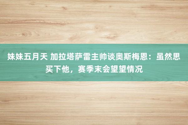 妹妹五月天 加拉塔萨雷主帅谈奥斯梅恩：虽然思买下他，赛季末会望望情况