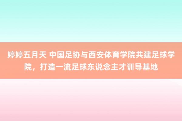 婷婷五月天 中国足协与西安体育学院共建足球学院，打造一流足球东说念主才训导基地