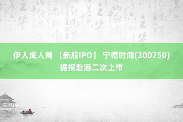 伊人成人网 【新股IPO】 宁德时间(300750)据报赴港二次上市