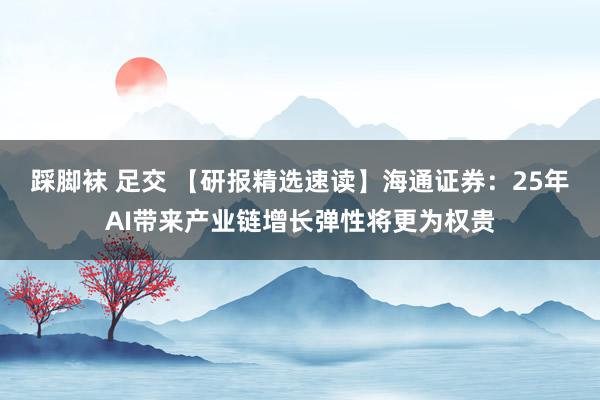 踩脚袜 足交 【研报精选速读】海通证券：25年AI带来产业链增长弹性将更为权贵