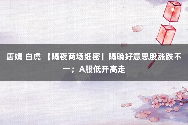 唐嫣 白虎 【隔夜商场细密】隔晚好意思股涨跌不一；A股低开高走