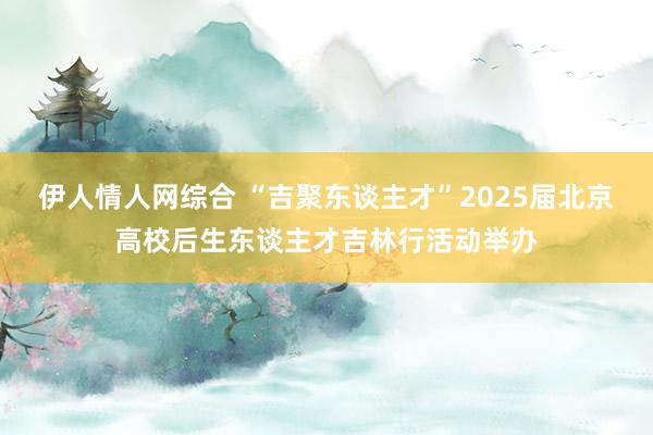 伊人情人网综合 “吉聚东谈主才”2025届北京高校后生东谈主才吉林行活动举办