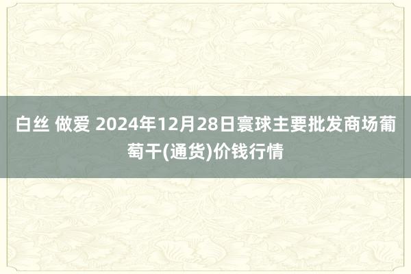 白丝 做爱 2024年12月28日寰球主要批发商场葡萄干(通货)价钱行情