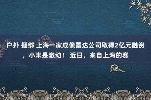 户外 捆绑 上海一家成像雷达公司取得2亿元融资，小米是激动！ 近日，来自上海的赛