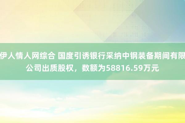 伊人情人网综合 国度引诱银行采纳中钢装备期间有限公司出质股权，数额为58816.59万元