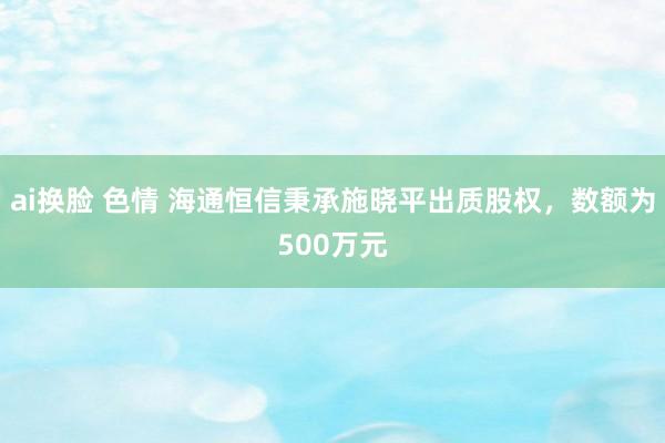 ai换脸 色情 海通恒信秉承施晓平出质股权，数额为500万元