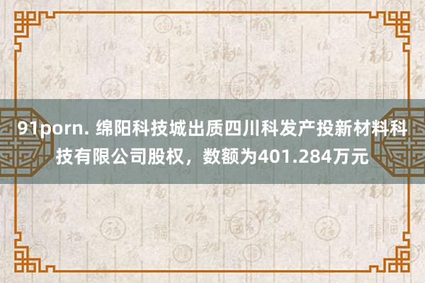 91porn. 绵阳科技城出质四川科发产投新材料科技有限公司股权，数额为401.284万元