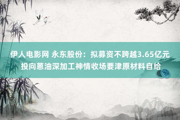 伊人电影网 永东股份：拟募资不跨越3.65亿元 投向蒽油深加工神情收场要津原材料自给