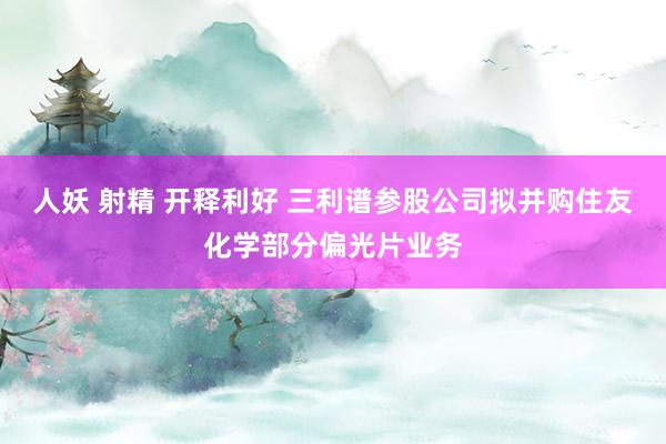 人妖 射精 开释利好 三利谱参股公司拟并购住友化学部分偏光片业务