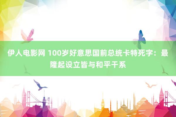 伊人电影网 100岁好意思国前总统卡特死字：最隆起设立皆与和平干系