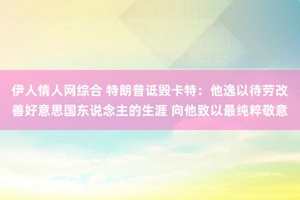 伊人情人网综合 特朗普诋毁卡特：他逸以待劳改善好意思国东说念主的生涯 向他致以最纯粹敬意