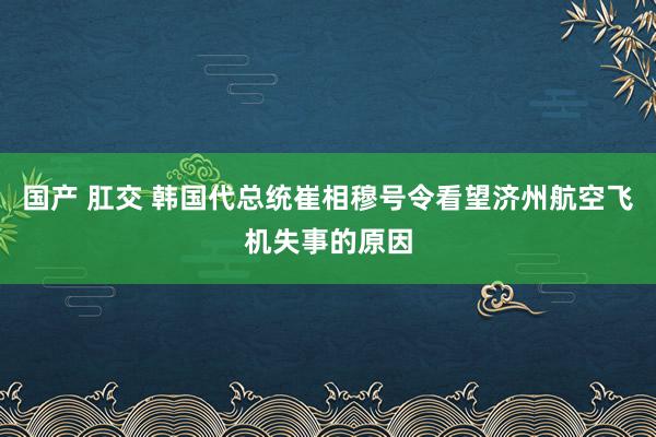 国产 肛交 韩国代总统崔相穆号令看望济州航空飞机失事的原因