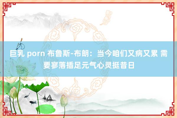 巨乳 porn 布鲁斯-布朗：当今咱们又病又累 需要寥落插足元气心灵挺昔日